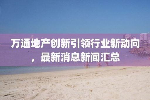 萬(wàn)通地產(chǎn)創(chuàng)新引領(lǐng)行業(yè)新動(dòng)向，最新消息新聞匯總