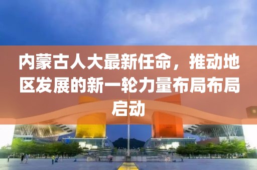 內(nèi)蒙古人大最新任命，推動地區(qū)發(fā)展的新一輪力量布局布局啟動