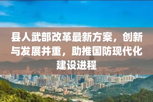 縣人武部改革最新方案，創(chuàng)新與發(fā)展并重，助推國防現(xiàn)代化建設(shè)進(jìn)程
