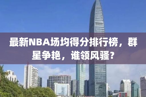 最新NBA場(chǎng)均得分排行榜，群星爭(zhēng)艷，誰(shuí)領(lǐng)風(fēng)騷？
