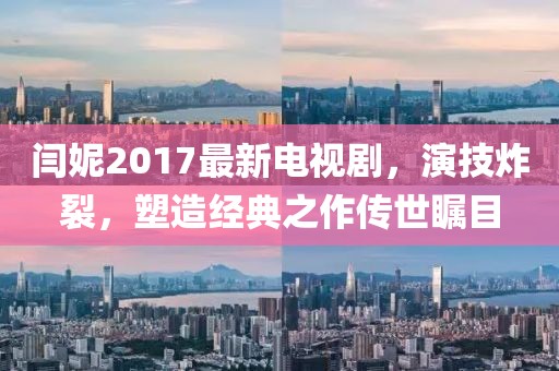 閆妮2017最新電視劇，演技炸裂，塑造經(jīng)典之作傳世矚目