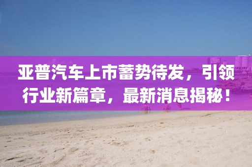 亞普汽車上市蓄勢待發(fā)，引領(lǐng)行業(yè)新篇章，最新消息揭秘！