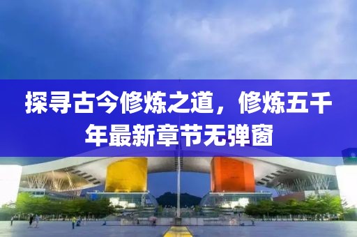 探尋古今修煉之道，修煉五千年最新章節(jié)無(wú)彈窗