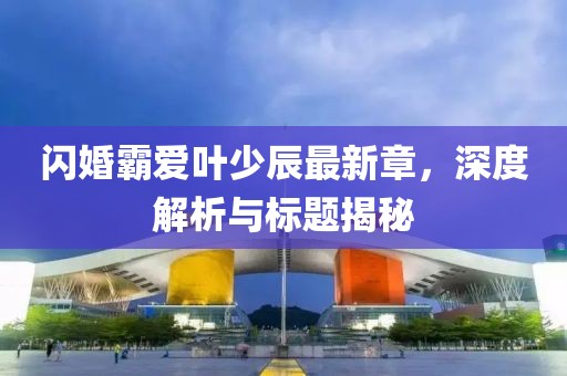 閃婚霸愛葉少辰最新章，深度解析與標(biāo)題揭秘