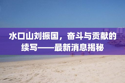 水口山劉振國，奮斗與貢獻(xiàn)的續(xù)寫——最新消息揭秘