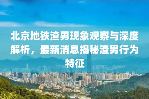 北京地鐵渣男現象觀察與深度解析，最新消息揭秘渣男行為特征