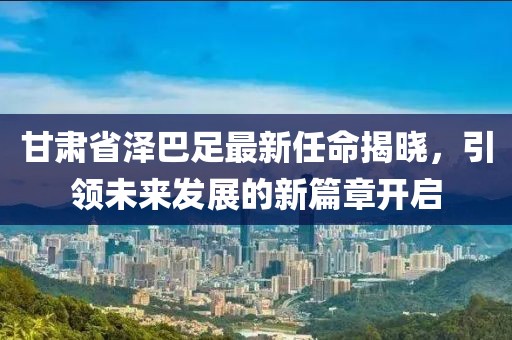 甘肅省澤巴足最新任命揭曉，引領(lǐng)未來(lái)發(fā)展的新篇章開(kāi)啟