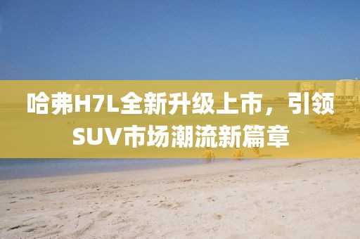 哈弗H7L全新升級上市，引領(lǐng)SUV市場潮流新篇章