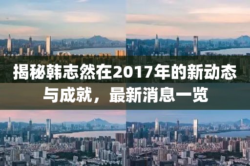 揭秘韓志然在2017年的新動態(tài)與成就，最新消息一覽