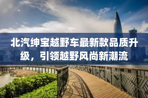 北汽紳寶越野車最新款品質升級，引領越野風尚新潮流