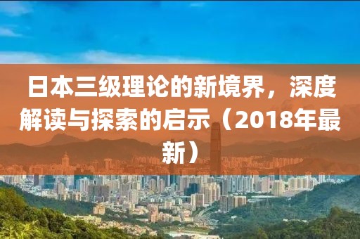 日本三級(jí)理論的新境界，深度解讀與探索的啟示（2018年最新）