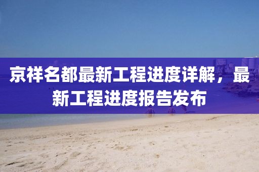 京祥名都最新工程進(jìn)度詳解，最新工程進(jìn)度報(bào)告發(fā)布