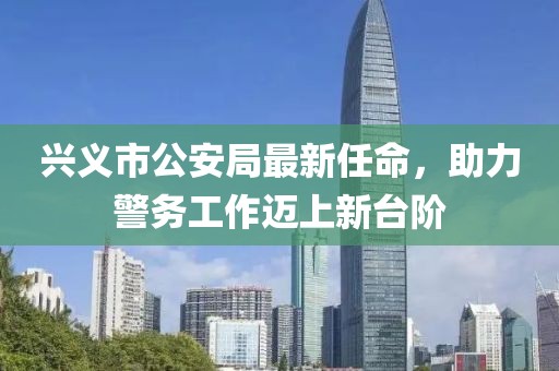 興義市公安局最新任命，助力警務(wù)工作邁上新臺階