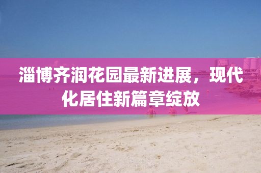 淄博齊潤(rùn)花園最新進(jìn)展，現(xiàn)代化居住新篇章綻放