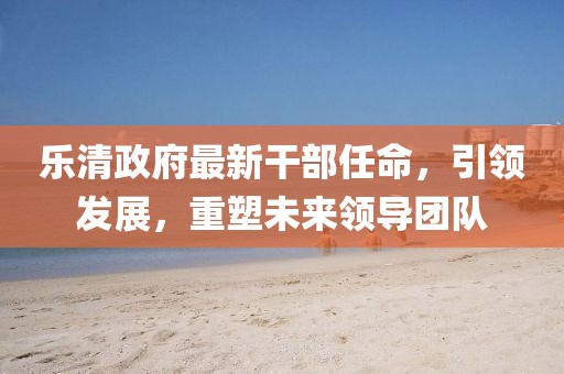 樂清政府最新干部任命，引領(lǐng)發(fā)展，重塑未來領(lǐng)導團隊