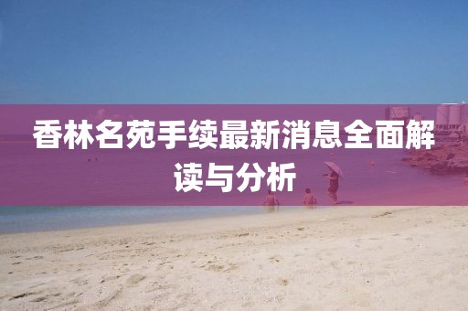 香林名苑手續(xù)最新消息全面解讀與分析