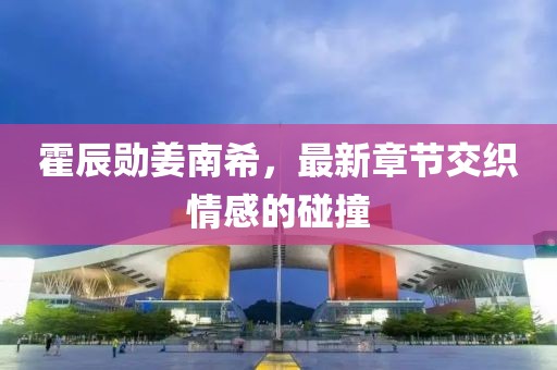 霍辰勛姜南希，最新章節(jié)交織情感的碰撞