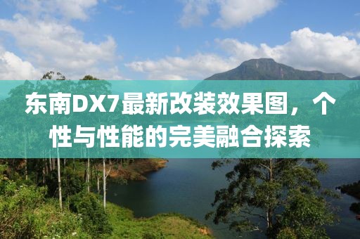 東南DX7最新改裝效果圖，個性與性能的完美融合探索