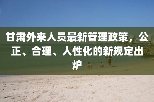 甘肅外來人員最新管理政策，公正、合理、人性化的新規(guī)定出爐