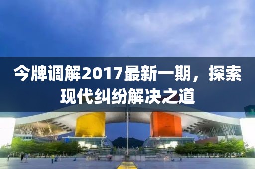 今牌調(diào)解2017最新一期，探索現(xiàn)代糾紛解決之道