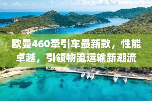 歐曼460牽引車最新款，性能卓越，引領(lǐng)物流運(yùn)輸新潮流