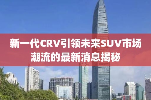新一代CRV引領(lǐng)未來SUV市場(chǎng)潮流的最新消息揭秘