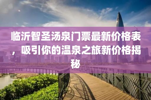 臨沂智圣湯泉門票最新價格表，吸引你的溫泉之旅新價格揭秘