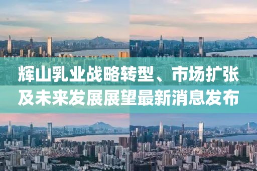 輝山乳業(yè)戰(zhàn)略轉(zhuǎn)型、市場(chǎng)擴(kuò)張及未來(lái)發(fā)展展望最新消息發(fā)布