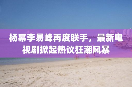 楊冪李易峰再度聯(lián)手，最新電視劇掀起熱議狂潮風暴