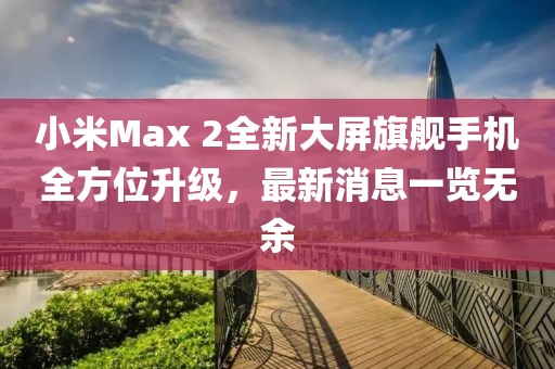 小米Max 2全新大屏旗艦手機(jī)全方位升級(jí)，最新消息一覽無余