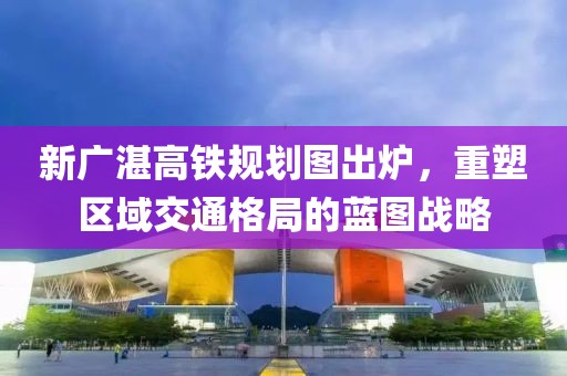 新廣湛高鐵規(guī)劃圖出爐，重塑區(qū)域交通格局的藍(lán)圖戰(zhàn)略
