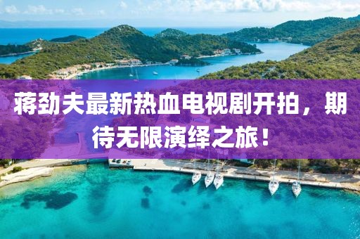 蔣勁夫最新熱血電視劇開拍，期待無限演繹之旅！