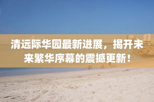 清遠(yuǎn)際華園最新進(jìn)展，揭開未來繁華序幕的震撼更新！