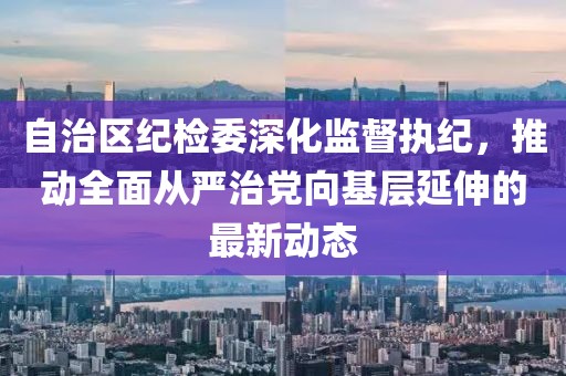 自治區(qū)紀(jì)檢委深化監(jiān)督執(zhí)紀(jì)，推動(dòng)全面從嚴(yán)治黨向基層延伸的最新動(dòng)態(tài)