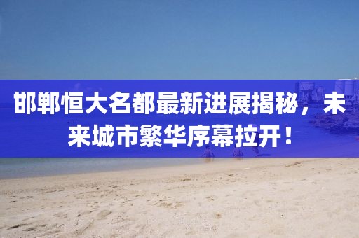 邯鄲恒大名都最新進展揭秘，未來城市繁華序幕拉開！