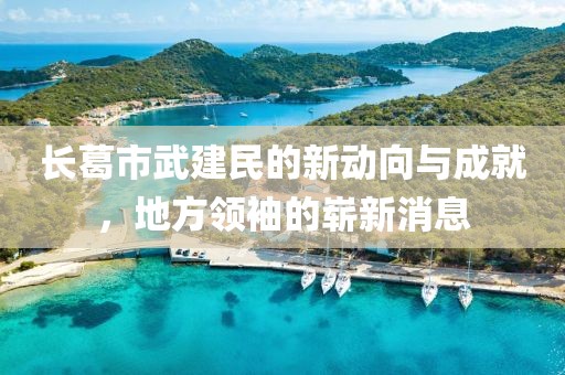 長葛市武建民的新動向與成就，地方領(lǐng)袖的嶄新消息