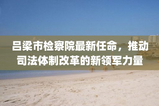 呂梁市檢察院最新任命，推動司法體制改革的新領(lǐng)軍力量