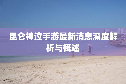 昆侖神泣手游最新消息深度解析與概述