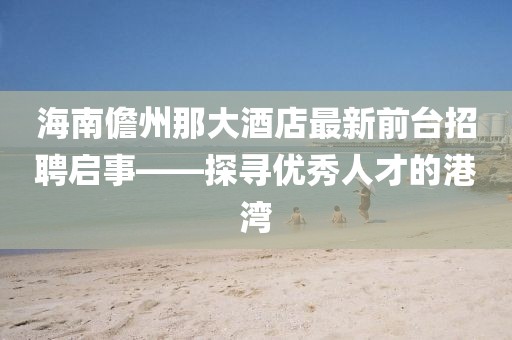 海南儋州那大酒店最新前臺招聘啟事——探尋優(yōu)秀人才的港灣