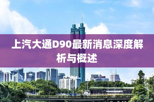 上汽大通D90最新消息深度解析與概述