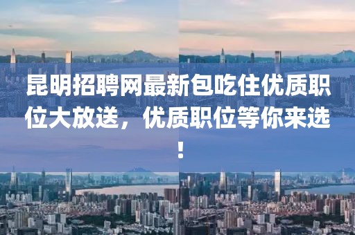 昆明招聘網(wǎng)最新包吃住優(yōu)質(zhì)職位大放送，優(yōu)質(zhì)職位等你來選！