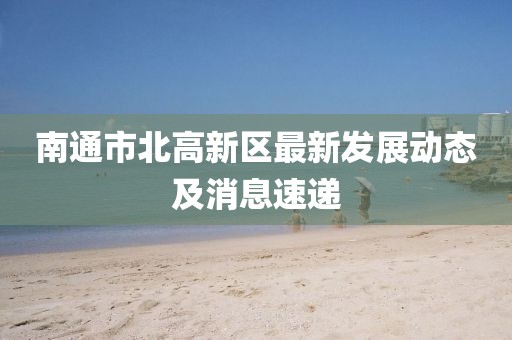 南通市北高新區(qū)最新發(fā)展動(dòng)態(tài)及消息速遞