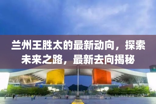 蘭州王勝太的最新動(dòng)向，探索未來之路，最新去向揭秘