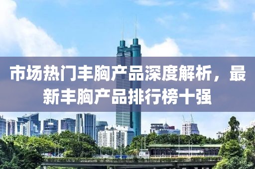 市場熱門豐胸產(chǎn)品深度解析，最新豐胸產(chǎn)品排行榜十強