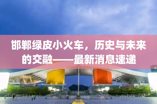 邯鄲綠皮小火車，歷史與未來的交融——最新消息速遞