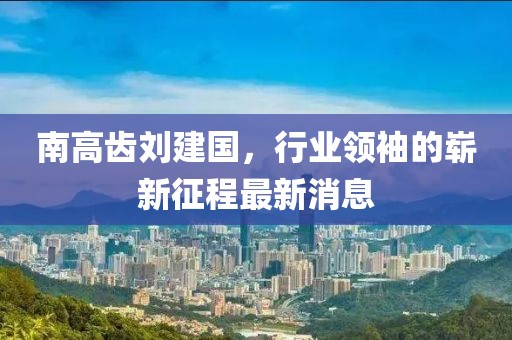 南高齒劉建國，行業(yè)領(lǐng)袖的嶄新征程最新消息