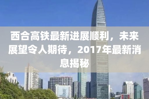 西合高鐵最新進展順利，未來展望令人期待，2017年最新消息揭秘
