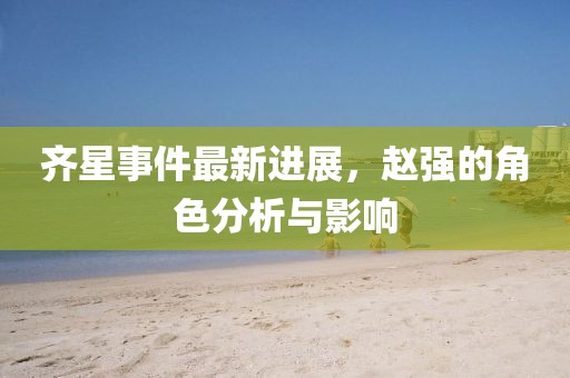 齊星事件最新進(jìn)展，趙強(qiáng)的角色分析與影響