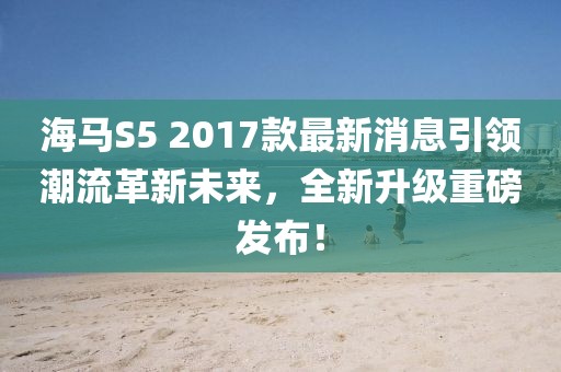 海馬S5 2017款最新消息引領(lǐng)潮流革新未來(lái)，全新升級(jí)重磅發(fā)布！
