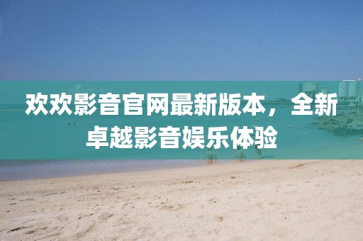 歡歡影音官網(wǎng)最新版本，全新卓越影音娛樂(lè)體驗(yàn)